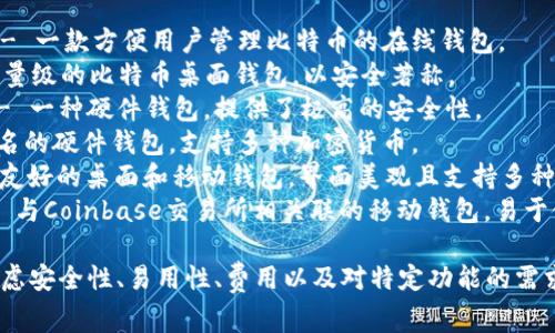 比特币钱包有很多种，不同的钱包提供了不同的功能和安全性选择。以下是一些常见的比特币钱包名称：

1. **Blockchain Wallet** - 一款方便用户管理比特币的在线钱包。
2. **Electrum** - 一个轻量级的比特币桌面钱包，以安全著称。
3. **Ledger Nano S/X** - 一种硬件钱包，提供了极高的安全性。
4. **Trezor** - 另一款知名的硬件钱包，支持多种加密货币。
5. **Exodus** - 一款用户友好的桌面和移动钱包，界面美观且支持多种加密货币。
6. **Coinbase Wallet** - 与Coinbase交易所相关联的移动钱包，易于使用。

选择适合自己的钱包时，要考虑安全性、易用性、费用以及对特定功能的需求。