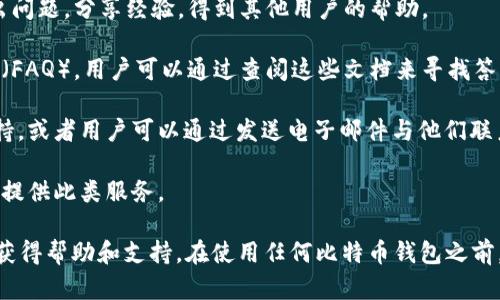 比特币钱包一般没有传统意义上的客服，因为大多数比特币钱包是去中心化的，并不由单一的公司或者组织进行运营。不过，不同类型的钱包，比如热钱包、冷钱包等，可能会有不同的支持渠道。以下是一些可能的支持选项：

1. **社区支持**：许多比特币钱包都有相应的用户社区或者论坛，在这里，用户可以提出问题，分享经验，得到其他用户的帮助。

2. **在线文档和常见问题解答**：不少比特币钱包提供详细的用户手册、常见问题解答（FAQ），用户可以通过查阅这些文档来寻找答案。

3. **社交媒体和邮件支持**：某些比特币钱包的开发团队可能会在社交媒体上提供支持，或者用户可以通过发送电子邮件与他们联系。

4. **客服热线**：虽然大多数比特币钱包没有客服热线，但个别有名的商业钱包可能会提供此类服务。

总的来说，虽然比特币钱包不一定会有传统的客服支持，但用户仍然可以通过多种途径获得帮助和支持。在使用任何比特币钱包之前，建议先了解其支持渠道和用户体验。